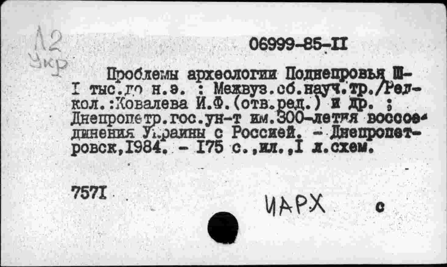 ﻿06999-85-П
Проблемы археологии Поднепровья Ш-
I тыс.до н.э. : Межвув.сб.науч.тр,/Редко л. : Ковалева И.Ф. (отв.ред.) И Др. ; Днепропетр. гос. ун-т им.ЗОО-летяя воссое* линения Украины с Россией. - Днепропетровск, 1984. - 175 с. ,кя. Д л.схем.
7571
МАРХ с